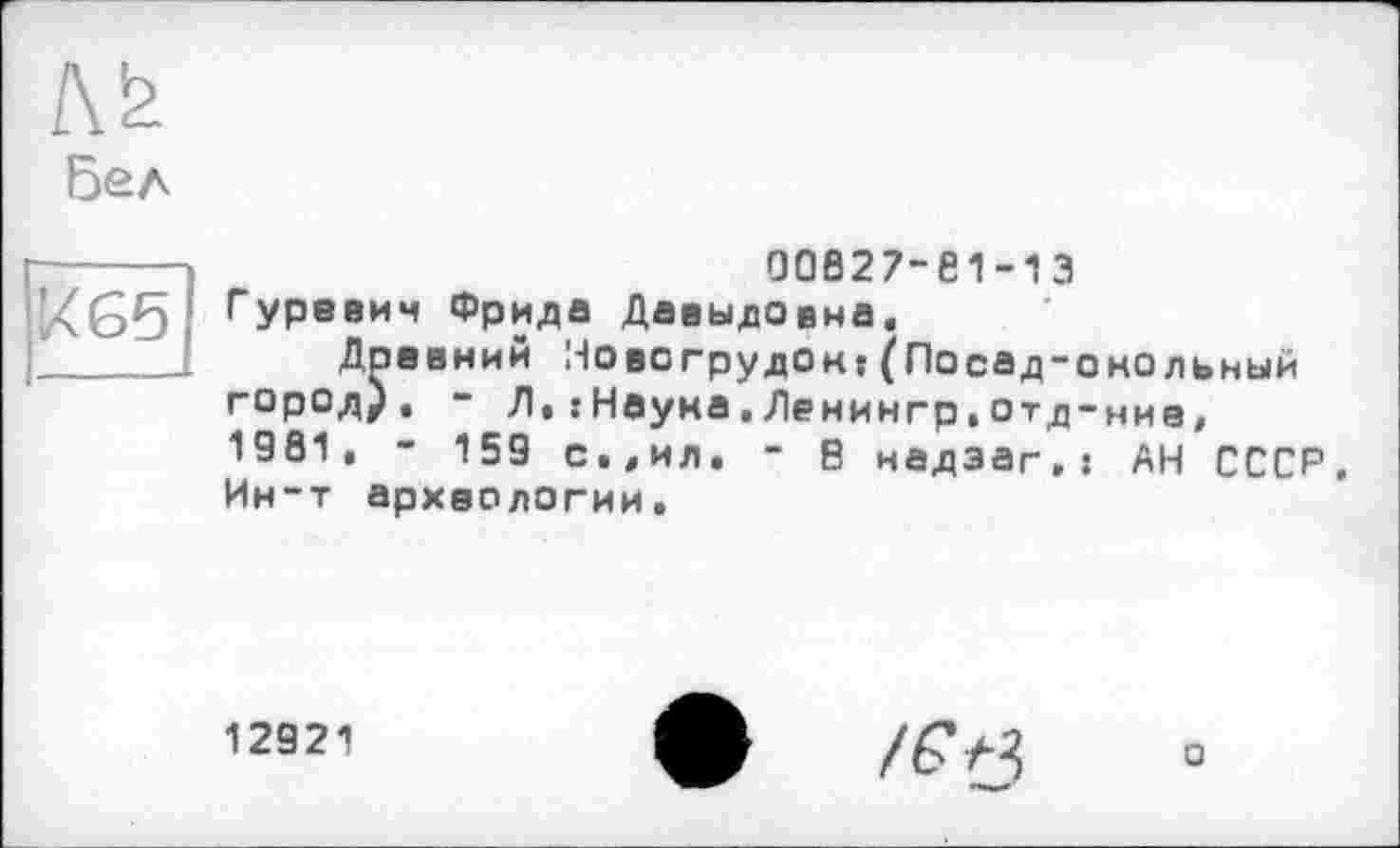 ﻿№
Бел
к 65
00827-81-13 Гуревич Фрида Давыдовна.
Доевний Новогрудой:(Посад-онольный город), - Д•:Наума,Денингр,отд-ние, 1981, - 159 с.,ил. - В надэаг,: АН СССР. Ин-т археологии.
12921
ф
О